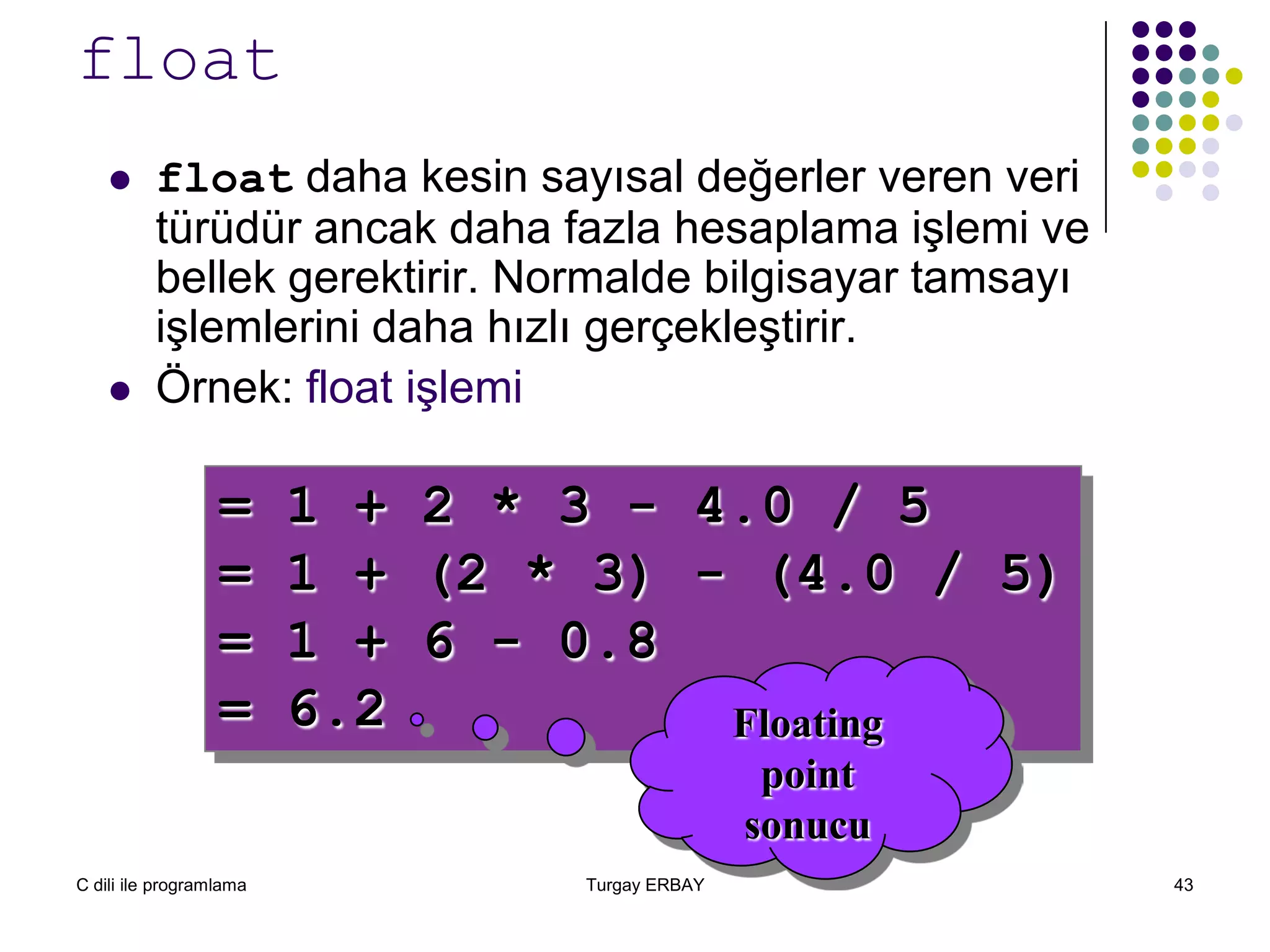 C dili ile programlama Turgay ERBAY 43
float
 float daha kesin sayısal değerler veren veri
türüdür ancak daha fazla hesaplama işlemi ve
bellek gerektirir. Normalde bilgisayar tamsayı
işlemlerini daha hızlı gerçekleştirir.
 Örnek: float işlemi
= 1 + 2 * 3 - 4.0 / 5
= 1 + (2 * 3) - (4.0 / 5)
= 1 + 6 - 0.8
= 6.2 Floating
point
sonucu
 