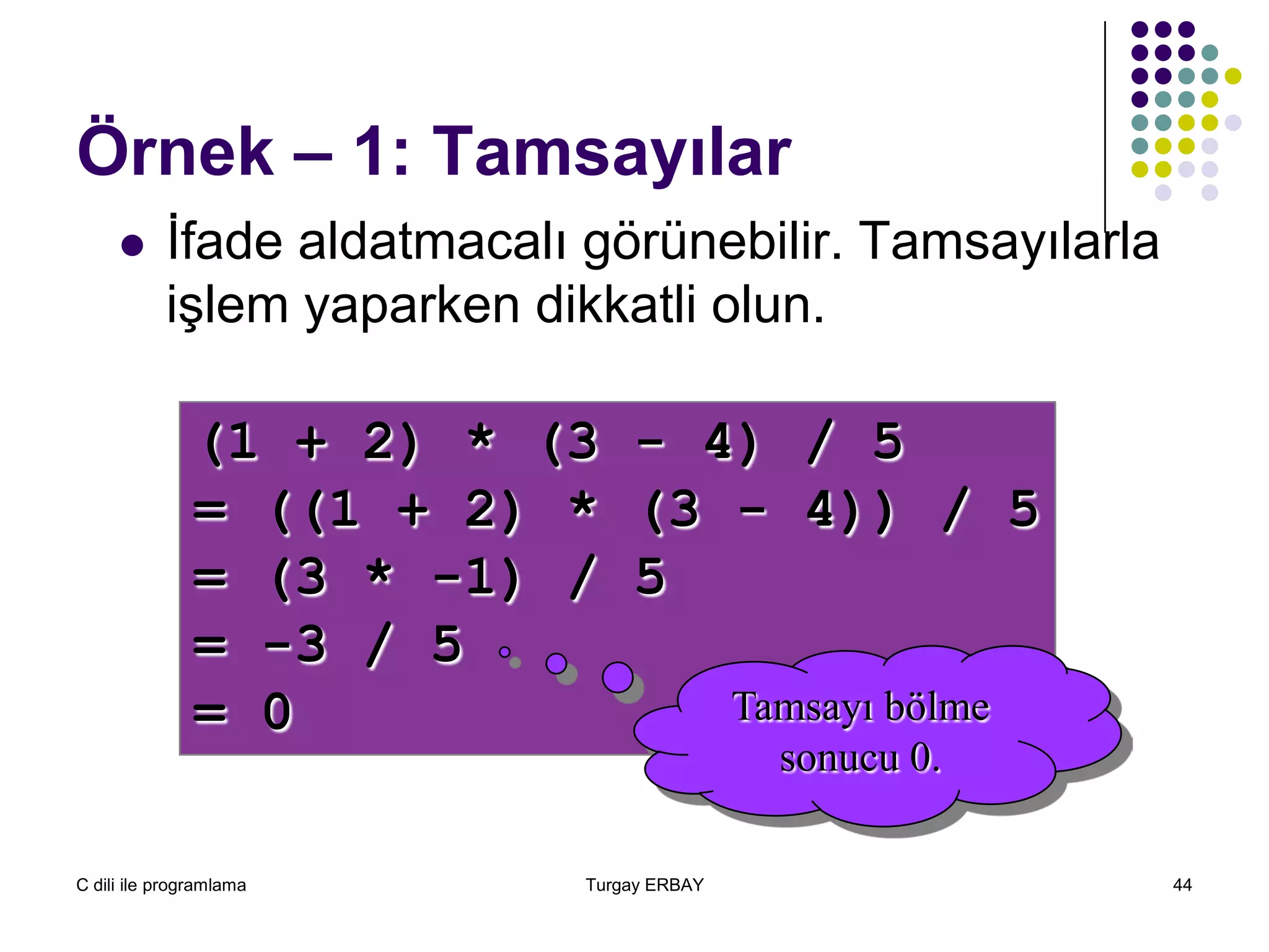 C dili ile programlama Turgay ERBAY 44
Örnek – 1: Tamsayılar
 İfade aldatmacalı görünebilir. Tamsayılarla
işlem yaparken dikkatli olun.
(1 + 2) * (3 - 4) / 5
= ((1 + 2) * (3 - 4)) / 5
= (3 * -1) / 5
= -3 / 5
= 0 Tamsayı bölme
sonucu 0.
 