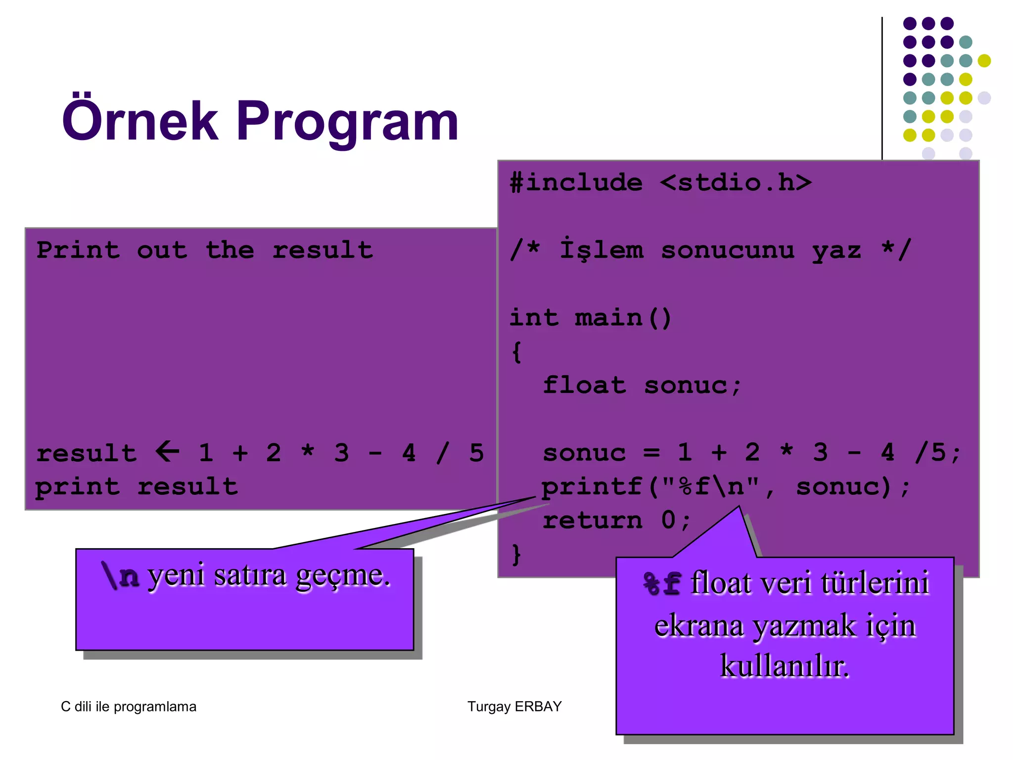 C dili ile programlama Turgay ERBAY 48
Örnek Program
Print out the result
result  1 + 2 * 3 - 4 / 5
print result
#include <stdio.h>
/* İşlem sonucunu yaz */
int main()
{
float sonuc;
sonuc = 1 + 2 * 3 - 4 /5;
printf("%fn", sonuc);
return 0;
}
%f float veri türlerini
ekrana yazmak için
kullanılır.
n yeni satıra geçme.
 