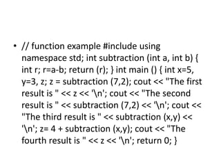 • // function example #include using
namespace std; int subtraction (int a, int b) {
int r; r=a-b; return (r); } int main () { int x=5,
y=3, z; z = subtraction (7,2); cout << "The first
result is " << z << 'n'; cout << "The second
result is " << subtraction (7,2) << 'n'; cout <<
"The third result is " << subtraction (x,y) <<
'n'; z= 4 + subtraction (x,y); cout << "The
fourth result is " << z << 'n'; return 0; }
 