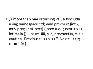 • // more than one returning value #include
using namespace std; void prevnext (int x,
int& prev, int& next) { prev = x-1; next = x+1; }
int main () { int x=100, y, z; prevnext (x, y, z);
cout << "Previous=" << y << ", Next=" << z;
return 0; }
 