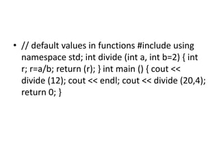 • // default values in functions #include using
namespace std; int divide (int a, int b=2) { int
r; r=a/b; return (r); } int main () { cout <<
divide (12); cout << endl; cout << divide (20,4);
return 0; }
 