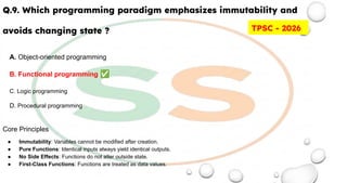 Q.9. Which programming paradigm emphasizes immutability and
avoids changing state ?
A. Object-oriented programming
B. Functional programming ✅
C. Logic programming
D. Procedural programming
Core Principles
● Immutability: Variables cannot be modified after creation.
● Pure Functions: Identical inputs always yield identical outputs.
● No Side Effects: Functions do not alter outside state.
● First-Class Functions: Functions are treated as data values.
TPSC - 2026
 