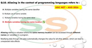 Q.10. Aliasing in the context of programming languages refers to :
A. Multiple variables having the same identifier
B. Multiple use of same variable
C. Multiple variables having the same value
D. Multiple variables having the same location ✅
Aliasing refers to a situation where the same memory location can be accessed through different
names (or variables) in a program.
Modifying data through one alias automatically changes the value for all other aliases, which can lead to
unexpected side effects.
UGC NET - AUG 2016
 