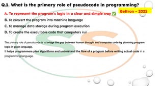 Q.1. What is the primary role of pseudocode in programming?
A. To represent the program's logic in a clear and simple way ✅
B. To convert the program into machine language
C. To manage data storage during program execution
D. To create the executable code that computers run
The primary role of pseudocode is to bridge the gap between human thought and computer code by planning program
logic in plain language.
It helps programmers plan algorithms and understand the flow of a program before writing actual code in a
programming language.
Beltron - 2025
 
