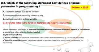 Q.2. Which of the following statement best deﬁnes a formal
parameter in programming ?
A. A constant defined outside the function
B. A temporary value passed by reference only
C. A value assigned to a global variable
D. A variable listed in the function declaration to receive arguments✅
A formal parameter is best defined as a variable declared in a function's definition or signature that acts as a placeholder
to receive input values when the function is called.
Key Identification Rules
🏛 Formal Parameter: The placeholder variable written in the function's declaration/definition (e.g., x in void myFunction(int x)).
🚀 Actual Parameter (Argument): The real value, variable, or expression passed to the function during invocation (e.g., 5 in
myFunction(5))
Beltron - 2025
 