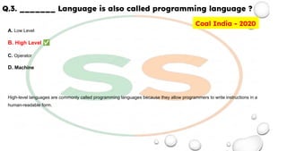Q.3. _______ Language is also called programming language ?
A. Low Level
B. High Level ✅
C. Operator
D. Machine
High-level languages are commonly called programming languages because they allow programmers to write instructions in a
human-readable form.
Coal India - 2020
 