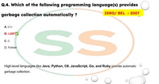 Q.4. Which of the following programming language(s) provides
garbage collection automatically ?
A. C++
B. LISP✅
C. C
D. Fortran
High-level languages like Java, Python, C#, JavaScript, Go, and Ruby provide automatic
garbage collection.
ISRO/ BEL - 2007
 
