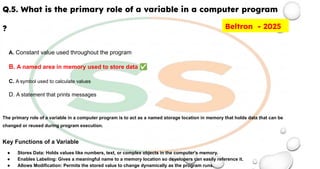 Q.5. What is the primary role of a variable in a computer program
?
A. Constant value used throughout the program
B. A named area in memory used to store data ✅
C. A symbol used to calculate values
D. A statement that prints messages
The primary role of a variable in a computer program is to act as a named storage location in memory that holds data that can be
changed or reused during program execution.
Key Functions of a Variable
● Stores Data: Holds values like numbers, text, or complex objects in the computer's memory.
● Enables Labeling: Gives a meaningful name to a memory location so developers can easily reference it.
● Allows Modification: Permits the stored value to change dynamically as the program runs.
Beltron - 2025
 