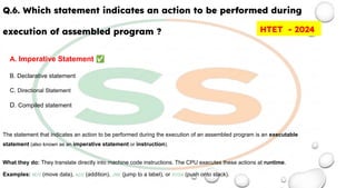 Q.6. Which statement indicates an action to be performed during
execution of assembled program ?
A. Imperative Statement ✅
B. Declarative statement
C. Directional Statement
D. Compiled statement
The statement that indicates an action to be performed during the execution of an assembled program is an executable
statement (also known as an imperative statement or instruction).
What they do: They translate directly into machine code instructions. The CPU executes these actions at runtime.
Examples: MOV (move data), ADD (addition), JMP (jump to a label), or PUSH (push onto stack).
HTET - 2024
 