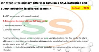Q.7. What is the primary difference between a CALL instruction and
a JMP instruction in program control ?
A. JMP saves return address automatically
B. CALL saves the return address; JMP does not.✅
C. JMP executes faster than CALL.
D. Compiled statement
The primary difference between a CALL instruction and a JMP (Jump) instruction is how they handle the return
address. A CALL instruction saves the return address onto the stack before transferring control so the program
can later resume where it left off.
In contrast, a JMP instruction permanently redirects execution to a new address without saving any return
information.
Beltron - 2025
 
