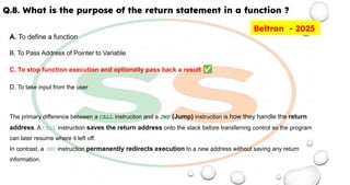 Q.8. What is the purpose of the return statement in a function ?
A. To define a function
B. To Pass Address of Pointer to Variable
C. To stop function execution and optionally pass back a result ✅
D. To take input from the user
The primary difference between a CALL instruction and a JMP (Jump) instruction is how they handle the return
address. A CALL instruction saves the return address onto the stack before transferring control so the program
can later resume where it left off.
In contrast, a JMP instruction permanently redirects execution to a new address without saving any return
information.
Beltron - 2025
 