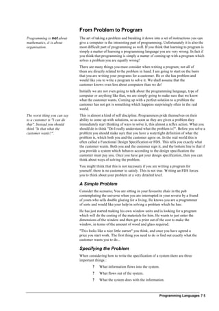 Programming Languages ? 5
From Problem to Program
Programming is not about
mathematics, it is about
organisation.
The art of taking a problem and breaking it down into a set of instructions you can
give a computer is the interesting part of programming. Unfortunately it is also the
most difficult part of programming as well. If you think that learning to program is
simply a matter of learning a programming language you are very wrong. In fact if
you think that programming is simply a matter of coming up with a program which
solves a problem you are equally wrong!
There are many things you must consider when writing a program; not all of
them are directly related to the problem in hand. I am going to start on the basis
that you are writing your programs for a customer. He or she has problem and
would like you to write a program to solve it. We shall assume that the
customer knows even less about computers than we do!
Initially we are not even going to talk about the programming language, type of
computer or anything like that, we are simply going to make sure that we know
what the customer wants. Coming up with a perfect solution to a problem the
customer has not got is something which happens surprisingly often in the real
world.
The worst thing you can say
to a customer is "I can do
that". Instead you should
think "Is that what the
customer wants?".
This is almost a kind of self discipline. Programmers pride themselves on their
ability to come up with solutions, so as soon as they are given a problem they
immediately start thinking of ways to solve it, this almost a reflex action. What you
should do is think "Do I really understand what the problem is?". Before you solve a
problem you should make sure that you have a watertight definition of what the
problem is, which both you and the customer agree on. In the real world this is
often called a Functional Design Specification or FDS. This tells you exactly what
the customer wants. Both you and the customer sign it, and the bottom line is that if
you provide a system which behaves according to the design specification the
customer must pay you. Once you have got your design specification, then you can
think about ways of solving the problem.
You might think that this is not necessary if you are writing a program for
yourself; there is no customer to satisfy. This is not true. Writing an FDS forces
you to think about your problem at a very detailed level.
A Simple Problem
Consider the scenario; You are sitting in your favourite chair in the pub
contemplating the universe when you are interrupted in your reverie by a friend
of yours who sells double glazing for a living. He knows you are a programmer
of sorts and would like your help in solving a problem which he has:
He has just started making his own window units and is looking for a program
which will do the costing of the materials for him. He wants to just enter the
dimensions of the window and then get a print out of the cost to make the
window, in terms of the amount of wood and glass required.
"This looks like a nice little earner" you think, and once you have agreed a
price you start work. The first thing you need to do is find out exactly what the
customer wants you to do...
Specifying the Problem
When considering how to write the specification of a system there are three
important things :
? What information flows into the system.
? What flows out of the system.
? What the system does with the information.
 
