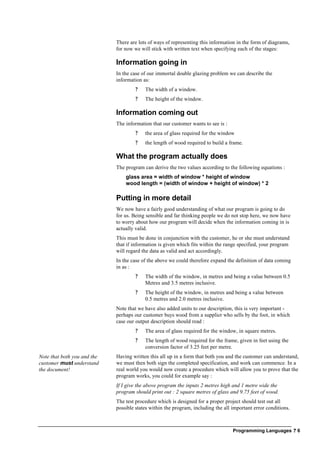 Programming Languages ? 6
There are lots of ways of representing this information in the form of diagrams,
for now we will stick with written text when specifying each of the stages:
Information going in
In the case of our immortal double glazing problem we can describe the
information as:
? The width of a window.
? The height of the window.
Information coming out
The information that our customer wants to see is :
? the area of glass required for the window
? the length of wood required to build a frame.
What the program actually does
The program can derive the two values according to the following equations :
glass area = width of window * height of window
wood length = (width of window + height of window) * 2
Putting in more detail
We now have a fairly good understanding of what our program is going to do
for us. Being sensible and far thinking people we do not stop here, we now have
to worry about how our program will decide when the information coming in is
actually valid.
This must be done in conjunction with the customer, he or she must understand
that if information is given which fits within the range specified, your program
will regard the data as valid and act accordingly.
In the case of the above we could therefore expand the definition of data coming
in as :
? The width of the window, in metres and being a value between 0.5
Metres and 3.5 metres inclusive.
? The height of the window, in metres and being a value between
0.5 metres and 2.0 metres inclusive.
Note that we have also added units to our description, this is very important -
perhaps our customer buys wood from a supplier who sells by the foot, in which
case our output description should read :
? The area of glass required for the window, in square metres.
? The length of wood required for the frame, given in feet using the
conversion factor of 3.25 feet per metre.
Note that both you and the
customer must understand
the document!
Having written this all up in a form that both you and the customer can understand,
we must then both sign the completed specification, and work can commence. In a
real world you would now create a procedure which will allow you to prove that the
program works, you could for example say :
If I give the above program the inputs 2 metres high and 1 metre wide the
program should print out : 2 square metres of glass and 9.75 feet of wood.
The test procedure which is designed for a proper project should test out all
possible states within the program, including the all important error conditions.
 