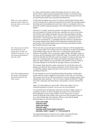 Programming Languages ? 7
In a large system the person writing the program may have to create a test
harness which is fitted around the program and will allow it to be tested. Both
the customer and the supplier should agree on the number and type of the tests
to be performed and then sign a document describing these.
Better yet, set up a phased
payment system so that you
get some money as the system
is developed.
At this point the supplier knows that if a system is created which will pass all the
tests the customer has no option but to pay him for the work! Note also that because
the design and test procedures have been frozen, there is no ambiguity which can
lead to the customer requesting changes to the work although of course this can still
happen!
Note also in a "proper" system the customer will expect to be consulted as to
how the program will interact with the user, sometimes even down to the colour
of the letters on the display! Remember that one of the most dangerous things
that a programmer can think is "This is what he wants"! The precise interaction
with the user - what the program does when an error is encountered, how the
information is presented etc., is something which the customer is guaranteed to
have strong opinions about. Ideally all this information should be put into the
specification, which should include layouts of the screens and details of which
keys should be pressed at each stage.
Fact: If you expect to derive
the specification as the
project goes on either you
will fail to do the job, or you
will end up performing five
times the work!
If this seems that you are getting the customer to help you write the program then
you are exactly right! Your customer may have expected you to take the description
of the problem and go into your back room - to emerge later with the perfect
solution to the problem. This is not going to happen. What will happen is that you
will come up with something which is about 60% right. The customer will tell you
which bits look OK and which bits need to be changed. You then go back into your
back room, muttering under your breath, and emerge with another system to be
approved. Again, Robert's law says that 60% of the duff 40% will now be OK, so
you accept changes for the last little bit and again retreat to your keyboard....
The customer thinks that this is great, reminiscent of a Saville Row tailor who
produces the perfect fit after numerous alterations. All the customer does is look
at something, suggests changes and then wait for the next version to find
something wrong with.....
Fact: More implementations
fail because of inadequate
specification than for any
other reason!
If your insisting on a cast iron specification forces the customer to think about
exactly what the system is supposed to do and how it will work, all to the better.
The customer may well say "But I am paying you to be the computer expert, I know
nothing about these machines". This is no excuse. Explain the benefits of "Right
First Time" technology and if that doesn't work produce a revolver and force the
issue!
Again, if I could underline in red I would : All the above apply if you are
writing the program for yourself. You are your own worst customer!
You may think that I am labouring a point here, the kind of simple systems we
are going to create as we learn to program are going to be so trivial that the
above techniques are far too long winded. You are wrong. One very good
reason for doing this kind of thing is that it gets most of the program written for
you - often with the help of the customer. When we start with our double
glazing program we now know that we have to :
read in the width
verify the value
read in the height
verify the value
calculate width times height and print it
calculate ( width + height ) * 2 * 3.35 and print it
The programming portion of the job is now simply converting the above
description into a language which can be used in a computer.......
 