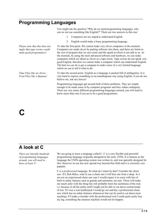 C ? 8
Programming Languages
You might ask the question "Why do we need programming languages, why
can we not use something like English?" There are two answers to this one:
1. Computers are too stupid to understand English.
2. English would make a lousy programming language.
Please note that this does not
imply that tape worms would
make good programmers!
To take the first point. We cannot make very clever computers at the moment.
Computers are made clever by putting software into them, and there are limits to
the size of program that we can create and the speed at which it can talk to us. At
the moment, by using the most advanced software and hardware, we can make
computers which are about as clever as a tape worm. Tape worms do not speak very
good English, therefore we cannot make a computer which can understand English.
The best we can do is get a computer to make sense of a very limited language
which we use to tell it what to do.
Time Files like an Arrow.
Fruit Flies like a Banana!
To take the second point. English as a language is packed full of ambiguities. It is
very hard to express something in an unambiguous way using English, if you do not
believe me, ask any lawyer!
Programming languages get around both of these problems. They are simple
enough to be made sense of by computer programs and they reduce ambiguity.
There are very many different programming languages around, you will need to
know more than one if you are to be a good programmer.
C
A look at C
There are literally hundreds
of programming languages
around, you will need to
know at least 3!
We are going to learn a language called C. C is a very flexible and powerful
programming language originally designed in the early 1970s. It is famous as the
language the UNIX operating system was written in, and was specially designed for
this. However its use has now spread way beyond that field and it is currently very
popular.
C is a professional language. So what do I mean by that? Consider the chain
saw. If I, Rob Miles, want to use a chain saw I will hire one from a shop. As I
am not an experienced chain saw user I would expect it to come with lots of
built in safety features such as guards and automatic cut outs. These will make
me much safer with the thing but will probably limit the usefulness of the tool,
i.e. because of all the safety stuff I might not be able to cut down certain kinds
of tree. If I was a real lumberjack I would go out and buy a professional chain
saw which has no safety features whatsoever but can be used to cut down most
anything. If I make a mistake with the professional tool I could quite easily lose
my leg, something the amateur machine would not let happen.
 