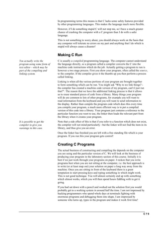 C ? 9
In programming terms this means is that C lacks some safety features provided
by other programming languages. This makes the language much more flexible.
However, if I do something stupid C will not stop me, so I have a much greater
chance of crashing the computer with a C program than I do with a safer
language.
This is not something to worry about, you should always work on the basis that
any computer will tolerate no errors on my part and anything that I do which is
stupid will always cause a disaster!
Making C Run
You actually write the
program using some form of
text editor - which may be
part of the compiling and
linking system.
C is usually a compiled programming language. The computer cannot understand
the language directly, so a program called a compiler converts the C into the
machine code instructions which do the job. Actually getting a program to run is
however a two stage process. First you show your program, often called the source,
to the compiler. If the compiler gives it the thumbs up you then perform a process
called linking.
Linking is when all the various portions of your program are brought together
to form something which can be run. You might ask "Why to we link things? -
the compiler has created a machine code version of my program, can't I just run
that?". The reason that we have the additional linking process is that it allows
us to reuse standard pieces of code from a library. Many things your program
will do are common to lots of other programs, for example you will want to
read information from the keyboard and you will want to send information to
the display. Rather than compile the program code which does this every time
you compile your program, a much more efficient way is to put a compiled
version of this code into a library. Your program just contains a reference to the
particular function you want to use, the linker then loads the relevant part from
the library when it creates your program.
It is possible to get the
compiler to give you
warnings in this case.
Note that a side effect of this is that if you refer to a function which does not exist,
the compiler will not mind particularly - but the linker will not find the item in its
library, and thus give you an error.
Once the linker has finished you are left with a free standing file which is your
program. If you run this your program gets control!
Creating C Programs
The actual business of constructing and compiling the depends on the computer
you are using and the particular version of C. We will look at the business of
producing your program in the laboratory section of this course. Initially it is
best if we just work through your programs on paper. I reckon that you write
programs best when you are not sitting at the computer, i.e. the best approach is
to write (or at least map out) your solution on paper a long way away from the
machine. Once you are sitting in front of the keyboard there is a great
temptation to start pressing keys and typing something in which might work.
This is not good technique. You will almost certainly end up with something
which almost works, which you will then spend hours fiddling with to get it
going.
If you had sat down with a pencil and worked out the solution first you would
probably get to a working system in around half the time. I am not impressed by
hacking programmers who spend whole days at terminals fighting with
enormous programs and debugging them into shape. I am impressed by
someone who turns up, types in the program and makes it work first time!
 