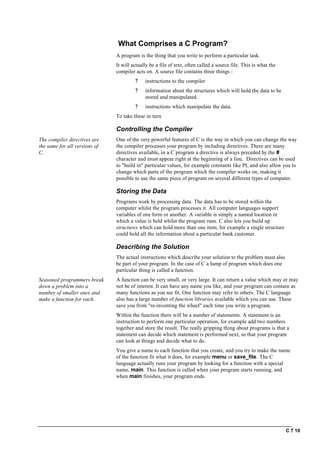C ? 10
What Comprises a C Program?
A program is the thing that you write to perform a particular task.
It will actually be a file of text, often called a source file. This is what the
compiler acts on. A source file contains three things :
? instructions to the compiler
? information about the structures which will hold the data to be
stored and manipulated.
? instructions which manipulate the data.
To take these in turn
Controlling the Compiler
The compiler directives are
the same for all versions of
C.
One of the very powerful features of C is the way in which you can change the way
the compiler processes your program by including directives. There are many
directives available, in a C program a directive is always preceded by the #
character and must appear right at the beginning of a line. Directives can be used
to "build in" particular values, for example constants like PI, and also allow you to
change which parts of the program which the compiler works on, making it
possible to use the same piece of program on several different types of computer.
Storing the Data
Programs work by processing data. The data has to be stored within the
computer whilst the program processes it. All computer languages support
variables of one form or another. A variable is simply a named location in
which a value is held whilst the program runs. C also lets you build up
structures which can hold more than one item, for example a single structure
could hold all the information about a particular bank customer.
Describing the Solution
The actual instructions which describe your solution to the problem must also
be part of your program. In the case of C a lump of program which does one
particular thing is called a function.
Seasoned programmers break
down a problem into a
number of smaller ones and
make a function for each.
A function can be very small, or very large. It can return a value which may or may
not be of interest. It can have any name you like, and your program can contain as
many functions as you see fit. One function may refer to others. The C language
also has a large number of function libraries available which you can use. These
save you from "re-inventing the wheel" each time you write a program.
Within the function there will be a number of statements. A statement is an
instruction to perform one particular operation, for example add two numbers
together and store the result. The really gripping thing about programs is that a
statement can decide which statement is performed next, so that your program
can look at things and decide what to do.
You give a name to each function that you create, and you try to make the name
of the function fit what it does, for example menu or save_file. The C
language actually runs your program by looking for a function with a special
name, main. This function is called when your program starts running, and
when main finishes, your program ends.
 