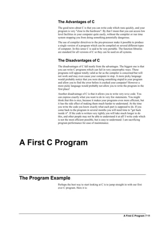 A First C Program ? 11
The Advantages of C
The good news about C is that you can write code which runs quickly, and your
program is very "close to the hardware". By that I mean that you can access low
level facilities in your computer quite easily, without the compiler or run time
system stopping you from doing something potentially dangerous.
The use of compiler directives to the pre-processor make it possible to produce
a single version of a program which can be compiled on several different types
of computer. In this sense C is said to be very portable. The function libraries
are standard for all versions of C so they can be used on all systems.
The Disadvantages of C
The disadvantages of C fall neatly from the advantages. The biggest one is that
you can write C programs which can fail in very catastrophic ways. These
programs will appear totally valid as far as the compiler is concerned but will
not work and may even cause your computer to stop. A more picky language
would probably notice that you were doing something stupid in your program
and allow you to find the error before it crashed your computer! However a
more picky language would probably not allow you to write the program in the
first place!
Another disadvantage of C is that it allows you to write very terse code. You
can express exactly what you want to do in very few statements. You might
think that this is nice, because it makes your programs even more efficient, but
it has the side effect of making them much harder to understand. At the time
you write the code you know exactly what each part is supposed to do. If you
come back to the program in several months you will need time to "get back
inside it". If the code is written very tightly you will take much longer to do
this, and other people may not be able to understand it at all! I write code which
is not the most efficient possible, but is easy to understand. I am sacrificing
program performance for ease of maintenance.
A First C Program
The Program Example
Perhaps the best way to start looking at C is to jump straight in with our first
ever C program. Here it is:
 