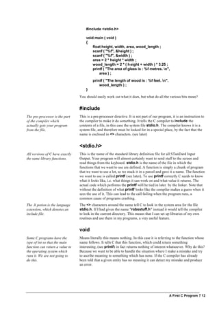 A First C Program ? 12
#include <stdio.h>
void main ( void )
{
float height, width, area, wood_length ;
scanf ( "%f", &height ) ;
scanf ( "%f", &width ) ;
area = 2 * height * width ;
wood_length = 2 * ( height + width ) * 3.25 ;
printf ( "The area of glass is : %f metres. n",
area ) ;
printf ( "The length of wood is : %f feet. n",
wood_length ) ;
}
You should easily work out what it does, but what do all the various bits mean?
#include
The pre-processor is the part
of the compiler which
actually gets your program
from the file.
This is a pre-processor directive. It is not part of our program, it is an instruction to
the compiler to make it do something. It tells the C compiler to include the
contents of a file, in this case the system file stdio.h. The compiler knows it is a
system file, and therefore must be looked for in a special place, by the fact that the
name is enclosed in <> characters. (see later)
<stdio.h>
All versions of C have exactly
the same library functions.
This is the name of the standard library definition file for all STanDard Input
Output. Your program will almost certainly want to send stuff to the screen and
read things from the keyboard. stdio.h is the name of the file in which the
functions that we want to use are defined. A function is simply a chunk of program
that we want to use a lot, so we stuck it in a parcel and gave it a name. The function
we want to use is called printf (see later). To use printf correctly C needs to know
what it looks like, i.e. what things it can work on and what value it returns. The
actual code which performs the printf will be tied in later by the linker. Note that
without the definition of what printf looks like the compiler makes a guess when it
sees the use of it. This can lead to the call failing when the program runs, a
common cause of programs crashing.
The .h potion is the language
extension, which denotes an
include file.
The <> characters around the name tell C to look in the system area for the file
stdio.h. If I had given the name "robsstuff.h" instead it would tell the compiler
to look in the current directory. This means that I can set up libraries of my own
routines and use them in my programs, a very useful feature.
void
Some C programs have the
type of int so that the main
function can return a value to
the operating system which
runs it. We are not going to
do this.
Means literally this means nothing. In this case it is referring to the function whose
name follows. It tells C that this function, which could return something
interesting, (see printf) in fact returns nothing of interest whatsoever. Why do this?
Because we want to be able to handle the situation where I make a mistake and try
to ascribe meaning to something which has none. If the C compiler has already
been told that a given entity has no meaning it can detect my mistake and produce
an error.
 