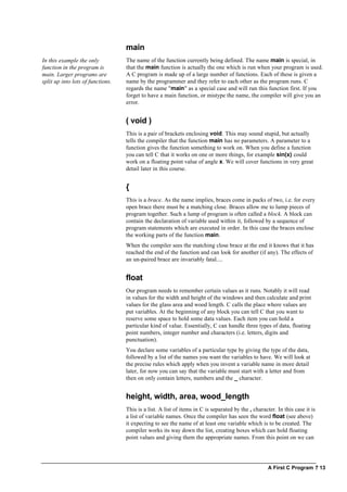 A First C Program ? 13
main
In this example the only
function in the program is
main. Larger programs are
split up into lots of functions.
The name of the function currently being defined. The name main is special, in
that the main function is actually the one which is run when your program is used.
A C program is made up of a large number of functions. Each of these is given a
name by the programmer and they refer to each other as the program runs. C
regards the name "main" as a special case and will run this function first. If you
forget to have a main function, or mistype the name, the compiler will give you an
error.
( void )
This is a pair of brackets enclosing void. This may sound stupid, but actually
tells the compiler that the function main has no parameters. A parameter to a
function gives the function something to work on. When you define a function
you can tell C that it works on one or more things, for example sin(x) could
work on a floating point value of angle x. We will cover functions in very great
detail later in this course.
{
This is a brace. As the name implies, braces come in packs of two, i.e. for every
open brace there must be a matching close. Braces allow me to lump pieces of
program together. Such a lump of program is often called a block. A block can
contain the declaration of variable used within it, followed by a sequence of
program statements which are executed in order. In this case the braces enclose
the working parts of the function main.
When the compiler sees the matching close brace at the end it knows that it has
reached the end of the function and can look for another (if any). The effects of
an un-paired brace are invariably fatal....
float
Our program needs to remember certain values as it runs. Notably it will read
in values for the width and height of the windows and then calculate and print
values for the glass area and wood length. C calls the place where values are
put variables. At the beginning of any block you can tell C that you want to
reserve some space to hold some data values. Each item you can hold a
particular kind of value. Essentially, C can handle three types of data, floating
point numbers, integer number and characters (i.e. letters, digits and
punctuation).
You declare some variables of a particular type by giving the type of the data,
followed by a list of the names you want the variables to have. We will look at
the precise rules which apply when you invent a variable name in more detail
later, for now you can say that the variable must start with a letter and from
then on only contain letters, numbers and the _ character.
height, width, area, wood_length
This is a list. A list of items in C is separated by the , character. In this case it is
a list of variable names. Once the compiler has seen the word float (see above)
it expecting to see the name of at least one variable which is to be created. The
compiler works its way down the list, creating boxes which can hold floating
point values and giving them the appropriate names. From this point on we can
 