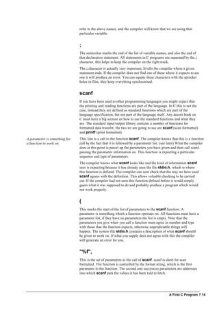 A First C Program ? 14
refer to the above names, and the compiler will know that we are using that
particular variable.
;
The semicolon marks the end of the list of variable names, and also the end of
that declaration statement. All statements in C programs are separated by the ;
character, this helps to keep the compiler on the right track.
The ; character is actually very important. It tells the compiler where a given
statement ends. If the compiler does not find one of these where it expects to see
one it will produce an error. You can equate these characters with the sprocket
holes in film, they keep everything synchronised.
scanf
If you have been used to other programming languages you might expect that
the printing and reading functions are part of the language. In C this is not the
case, instead they are defined as standard functions which are part of the
language specification, but not part of the language itself. Any decent book on
C must have a big section on how to use the standard functions and what they
are. The standard input/output library contains a number of functions for
formatted data transfer, the two we are going to use are scanf (scan formatted)
and printf (print formatted).
A parameter is something for
a function to work on.
This line is a call to the function scanf. The compiler knows that this is a function
call by the fact that it is followed by a parameter list. (see later) What the compiler
does at this point is parcel up the parameters you have given and then call scanf,
passing the parameter information on. This function is expecting a particular
sequence and type of parameters.
The compiler knows what scanf looks like and the kind of information scanf
uses is expecting because it has already seen the file stdio.h, which is where
this function is defined. The compiler can now check that the way we have used
scanf agrees with the definition. This allows valuable checking to be carried
out. If the compiler had not seen this function defined before it would simply
guess what it was supposed to do and probably produce a program which would
not work properly.
(
This marks the start of the list of parameters to the scanf function. A
parameter is something which a function operates on. All functions must have a
parameter list, if they have no parameters the list is empty. Note that the
parameters you give when you call a function must agree in number and type
with those that the function expects, otherwise unpredictable things will
happen. The system file stdio.h contains a description of what scanf should
be given to work on. If what you supply does not agree with this the compiler
will generate an error for you.
"%f",
This is the set of parameters to the call of scanf. scanf is short for scan
formatted. The function is controlled by the format string, which is the first
parameter to the function. The second and successive parameters are addresses
into which scanf puts the values it has been told to fetch.
 