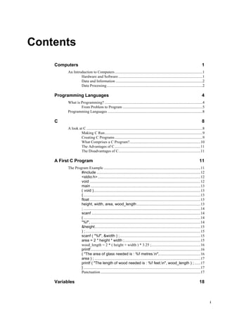 i
Contents
Computers 1
An Introduction to Computers........................................................................................1
Hardware and Software ....................................................................................1
Data and Information .......................................................................................2
Data Processing................................................................................................2
Programming Languages 4
What is Programming? ..................................................................................................4
From Problem to Program ................................................................................5
Programming Languages ...............................................................................................8
C 8
A look at C ....................................................................................................................8
Making C Run..................................................................................................9
Creating C Programs........................................................................................9
What Comprises a C Program?.......................................................................10
The Advantages of C......................................................................................11
The Disadvantages of C..................................................................................11
A First C Program 11
The Program Example .................................................................................................11
#include ........................................................................................................12
<stdio.h>.......................................................................................................12
void ...............................................................................................................12
main ..............................................................................................................13
( void )...........................................................................................................13
{ .....................................................................................................................13
float ...............................................................................................................13
height, width, area, wood_length................................................................13
; .....................................................................................................................14
scanf .............................................................................................................14
( .....................................................................................................................14
"%f", ..............................................................................................................14
&height..........................................................................................................15
) ;...................................................................................................................15
scanf ( "%f", &width ) ;.................................................................................15
area = 2 * height * width ;............................................................................15
wood_length = 2 * ( height + width ) * 3.25 ;.................................................16
printf..............................................................................................................16
( "The area of glass needed is : %f metres.n",.........................................16
area ) ; ..........................................................................................................17
printf ( "The length of wood needed is : %f feet.n", wood_length ) ; ......17
} .....................................................................................................................17
Punctuation ....................................................................................................17
Variables 18
 
