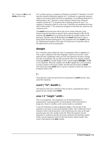 A First C Program ? 15
The " character defines the
limits of the string.
In C a string is given as a sequence of characters enclosed in " characters. You will
meet the concept of delimiters regularly in C. A delimiter is a particular character
which is to be used to define the limits of something. C uses different delimiters in
different places, the " character is used to delimit a string of text. When the
compiler sees the first " it recognises that everything up until the next " is a
sequence of characters which we wish to use. It therefore just assembles the string
until it finds another ". The string must all appear on the same line, otherwise you
will get an error.
The scanf function has been told to look out for certain characters in the
format string and treat them as special. Such a special character is %. The %
character tells scanf that we are giving the format of a number which is to be
processed. The letter after the % character tells scanf what kind of value is
being fetched, f means floating point. This command will cause scanf to look
for a floating point number on the input. If it finds one it is to put the value in
the address given as the next parameter.
&height
In C a function cannot change the value of a parameter which is supplied to it.
This is quite a departure from other languages, which let you do this. It does
make life more complicated, when you want your function to be able to change
the value of something. The way that you get the effect is by cheating. Instead
of passing scanf the variable height we have instead supplied &height. The &
is very important. When the compiler sees the & it regards this as an instruction
to create a pointer to the given variable, and then pass this pointer to scanf.
This means that when scanf runs it is given a a pointer to where the result is to
be placed, which is OK.
) ;
The ) character marks the end of the list of parameters to scanf and the ; then
end of this statement.
scanf ( "%f", &width ) ;
The function of this line is identical to the one above, except that the result is
placed into the variable called width.
area = 2 * height * width ;
This is an assignment. The assignments are the bread and butter of
programming. A good proportion of your programs will be instructions to
assign new values to variables, as the various results are calculated.
C uses the = character to make assignments happen. The first part of this
statement is the name of a previously defined variable. This is followed by the =
character which I call the gozzinta. I call it that because the value on the right
gozzinta (goes into ) the variable on the left. When this program runs the
expression is worked out and then the result is placed in the specified variable.
In this case the expression works out the total amount of glass needed. This
result is then placed in the area variable.
 