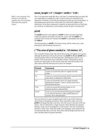 A First C Program ? 16
wood_length = 2 * ( height + width ) * 3.25 ;
When I write programs I use
brackets even when the
compiler does not need them.
This makes the program
clearer.
This is an expression much like above, this time it is important that you notice the
use of parenthesis to modify the order in which values are calculated in the
expression. Normally C will work out expressions in the way you would expect, i.e.
all multiplication and division will be done first, followed by addition and
subtraction. In the above expression I wanted to do some parts first, so I did what
you would do in mathematics, I put brackets around the parts to be done first.
printf
The printf function is the opposite of scanf. It takes text and values from
within the program and sends it out onto the screen. Just like scanf it is
common to all versions of C and just like scanf it is described in the system
file stdio.h.
The first parameter to printf is the format string, which contains text, value
descriptions and formatting instructions.
( "The area of glass needed is : %f metres. n",
This is another format string. The text in this message will appear as it is given,
although the delimiters will not be printed. Like scanf the % tells printf that a
value description follows, the f meaning that a floating point value is to be
printed. You can get quite clever with place markers, using them to specify
exactly how many spaces to fill with the value and, with real numbers, how
many places after the decimal point to print, for example :
Format Command
%d I want you to print the value of a signed, decimal
integer
%c I want you to print the character which responds to this
value (more on characters a little later)
%f I want you to print the value of a signed, decimal,
floating point number. I want to see the result with a
floating decimal point.
%5d I want you to print the decimal integer in five
character positions, right justified.
%6.2f I want you to print the decimal floating point number
in six character positions, right justified and to an
accuracy of two decimal places.
The rest of the text is quite straightforward, until we get to the  character,
which marks a formatting instruction. These instructions allow you to tell
printf to do things like take a new line, move the cursor to the start of the line
and etc. The  is followed by a single character which identifies the required
function. In the case of our program we want to take a new line at that point,
and that is what n does. Note that unlike some languages, print statements do
not automatically take a new line. This means that the programmer has to do
more, but does make for greater flexibility.
 