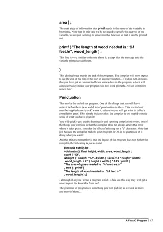 A First C Program ? 17
area ) ;
The next piece of information that printf needs is the name of the variable to
be printed. Note that in this case we do not need to specify the address of the
variable, we are just sending its value into the function so that it can be printed
out.
printf ( "The length of wood needed is : %f
feet.n", wood_length ) ;
This line is very similar to the one above it, except that the message and the
variable printed are different.
}
This closing brace marks the end of the program. The compiler will now expect
to see the end of the file or the start of another function.. If it does not, it means
that you have got an unmatched brace somewhere in the program, which will
almost certainly mean your program will not work properly. Not all compilers
notice this!
Punctuation
That marks the end of our program. One of the things that you will have
noticed is that there is an awful lot of punctuation in there. This is vital and
must be supplied exactly as C wants it, otherwise you will get what is called a
compilation error. This simply indicates that the compiler is too stupid to make
sense of what you have given it!
You will quickly get used to hunting for and spotting compilation errors, one of
the things you will find is that the compiler does not always detect the error
where it takes place, consider the effect of missing out a "(" character. Note that
just because the compiler reckons your program is OK is no guarantee of it
doing what you want!
Another thing to remember is that the layout of the program does not bother the
compiler, the following is just as valid
#include <stdio.h>
void main (){ float height, width, area, wood_length ;
scanf ( "%f",
&height ) ; scanf ( "%f", &width ) ; area = 2 * height * width ;
wood_length = 2 * ( height + width ) * 3.25 ; printf (
"The area of glass needed is : %f metr es.n"
, area ) ; printf (
"The length of wood needed is : %f feet. n"
, wood_length ) ;}
- although if anyone writes a program which is laid out this way they will get a
smart rap on the knuckles from me!
The grammar of programs is something you will pick up as we look at more
and more of them....
 