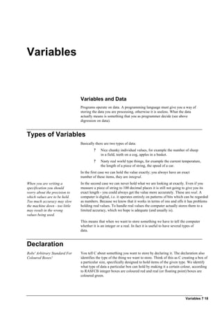 Variables ? 18
Variables
Variables and Data
Programs operate on data. A programming language must give you a way of
storing the data you are processing, otherwise it is useless. What the data
actually means is something that you as programmer decide (see above
digression on data).
Types of Variables
Basically there are two types of data:
? Nice chunky individual values, for example the number of sheep
in a field, teeth on a cog, apples in a basket.
? Nasty real world type things, for example the current temperature,
the length of a piece of string, the speed of a car.
In the first case we can hold the value exactly; you always have an exact
number of these items, they are integral.
When you are writing a
specification you should
worry about the precision to
which values are to be held.
Too much accuracy may slow
the machine down - too little
may result in the wrong
values being used.
In the second case we can never hold what we are looking at exactly. Even if you
measure a piece of string to 100 decimal places it is still not going to give you its
exact length - you could always get the value more accurately. These are real. A
computer is digital, i.e. it operates entirely on patterns of bits which can be regarded
as numbers. Because we know that it works in terms of ons and offs it has problems
holding real values. To handle real values the computer actually stores them to a
limited accuracy, which we hope is adequate (and usually is).
This means that when we want to store something we have to tell the computer
whether it is an integer or a real. In fact it is useful to have several types of
data.
Declaration
Robs' Arbitrary Standard For
Coloured Boxes!
You tell C about something you want to store by declaring it. The declaration also
identifies the type of the thing we want to store. Think of this as C creating a box of
a particular size, specifically designed to hold items of the given type. We identify
what type of data a particular box can hold by making it a certain colour, according
to RASFCB integer boxes are coloured red and real (or floating point) boxes are
coloured green.
 