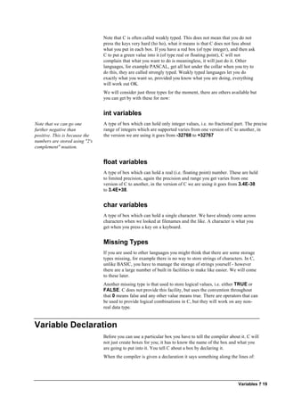 Variables ? 19
Note that C is often called weakly typed. This does not mean that you do not
press the keys very hard (ho ho), what it means is that C does not fuss about
what you put in each box. If you have a red box (of type integer), and then ask
C to put a green value into it (of type real or floating point), C will not
complain that what you want to do is meaningless, it will just do it. Other
languages, for example PASCAL, get all hot under the collar when you try to
do this, they are called strongly typed. Weakly typed languages let you do
exactly what you want so, provided you know what you are doing, everything
will work out OK.
We will consider just three types for the moment, there are others available but
you can get by with these for now:
int variables
Note that we can go one
further negative than
positive. This is because the
numbers are stored using "2's
complement" noation.
A type of box which can hold only integer values, i.e. no fractional part. The precise
range of integers which are supported varies from one version of C to another, in
the version we are using it goes from -32768 to +32767
float variables
A type of box which can hold a real (i.e. floating point) number. These are held
to limited precision, again the precision and range you get varies from one
version of C to another, in the version of C we are using it goes from 3.4E-38
to 3.4E+38.
char variables
A type of box which can hold a single character. We have already come across
characters when we looked at filenames and the like. A character is what you
get when you press a key on a keyboard.
Missing Types
If you are used to other languages you might think that there are some storage
types missing, for example there is no way to store strings of characters. In C,
unlike BASIC, you have to manage the storage of strings yourself - however
there are a large number of built in facilities to make like easier. We will come
to these later.
Another missing type is that used to store logical values, i.e. either TRUE or
FALSE. C does not provide this facility, but uses the convention throughout
that 0 means false and any other value means true. There are operators that can
be used to provide logical combinations in C, but they will work on any non-
real data type.
Variable Declaration
Before you can use a particular box you have to tell the compiler about it. C will
not just create boxes for you; it has to know the name of the box and what you
are going to put into it. You tell C about a box by declaring it.
When the compiler is given a declaration it says something along the lines of:
 