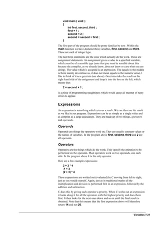 Variables ? 21
void main ( void )
{
int first, second, third ;
first = 1 ;
second = 2 ;
second = second + first ;
}
The first part of the program should be pretty familiar by now. Within the
main function we have declared three variables, first, second and third.
These are each of integer type.
The last three statements are the ones which actually do the work. These are
assignment statements. An assignment gives a value to a specified variable,
which must be of a sensible type (note that you must be sensible about this
because the compiler, as we already know, does not know or care what you are
doing). The value which is assigned is an expression. The equals in the middle
is there mainly do confuse us, it does not mean equals in the numeric sense, I
like to think of it as a gozzinta (see above). Gozzintas take the result on the
right hand side of the assignment and drop it into the box on the left, which
means that:
2 = second + 1 ;
is a piece of programming naughtiness which would cause all manner of nasty
errors to appear.
Expressions
An expression is something which returns a result. We can then use the result
as we like in our program. Expressions can be as simple as a single value and
as complex as a large calculation. They are made up of two things, operators
and operands.
Operands
Operands are things the operators work on; They are usually constant values or
the names of variables. In the program above first, second, third and 2 are
all operands.
Operators
Operators are the things which do the work; They specify the operation to be
performed on the operands. Most operators work on two operands, one each
side. In the program above + is the only operator.
Here are a few example expressions:
2 + 3 * 4
-1 + 3
(2 + 3) * 4
These expressions are worked out (evaluated) by C moving from left to right,
just as you would yourself. Again, just as in traditional maths all the
multiplication and division is performed first in an expression, followed by the
addition and subtraction.
C does this by giving each operator a priority. When C works out an expression
it looks along it for all the operators with the highest priority and does them
first. It then looks for the next ones down and so on until the final result is
obtained. Note that this means that the first expression above will therefore
return 14 and not 20.
 
