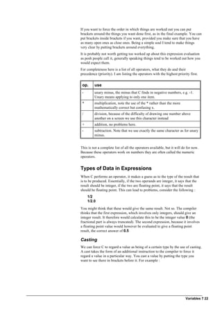 Variables ? 22
If you want to force the order in which things are worked out you can put
brackets around the things you want done first, as in the final example. You can
put brackets inside brackets if you want, provided you make sure that you have
as many open ones as close ones. Being a simple soul I tend to make things
very clear by putting brackets around everything.
It is probably not worth getting too worked up about this expression evaluation
as posh people call it, generally speaking things tend to be worked out how you
would expect them.
For completeness here is a list of all operators, what they do and their
precedence (priority). I am listing the operators with the highest priority first.
op. use
- unary minus, the minus that C finds in negative numbers, e.g. -1.
Unary means applying to only one item.
* multiplication, note the use of the * rather than the more
mathematically correct but confusing x.
/ division, because of the difficulty of drawing one number above
another on a screen we use this character instead
+ addition, no problems here.
- subtraction. Note that we use exactly the same character as for unary
minus.
This is not a complete list of all the operators available, but it will do for now.
Because these operators work on numbers they are often called the numeric
operators.
Types of Data in Expressions
When C performs an operator, it makes a guess as to the type of the result that
is to be produced. Essentially, if the two operands are integer, it says that the
result should be integer, if the two are floating point, it says that the result
should be floating point. This can lead to problems, consider the following :
1/2
1/2.0
You might think that these would give the same result. Not so. The compiler
thinks that the first expression, which involves only integers, should give an
integer result. It therefore would calculate this to be the integer value 0 (the
fractional part is always truncated). The second expression, because it involves
a floating point value would however be evaluated to give a floating point
result, the correct answer of 0.5
Casting
We can force C to regard a value as being of a certain type by the use of casting.
A cast takes the form of an additional instruction to the compiler to force it
regard a value in a particular way. You cast a value by putting the type you
want to see there in brackets before it. For example :
 