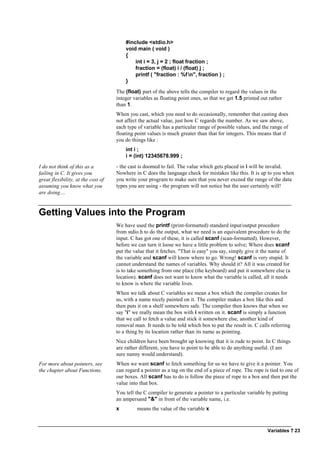 Variables ? 23
#include <stdio.h>
void main ( void )
{
int i = 3, j = 2 ; float fraction ;
fraction = (float) i / (float) j ;
printf ( "fraction : %f n", fraction ) ;
}
The (float) part of the above tells the compiler to regard the values in the
integer variables as floating point ones, so that we get 1.5 printed out rather
than 1.
When you cast, which you need to do occasionally, remember that casting does
not affect the actual value, just how C regards the number. As we saw above,
each type of variable has a particular range of possible values, and the range of
floating point values is much greater than that for integers. This means that if
you do things like :
int i ;
i = (int) 12345678.999 ;
I do not think of this as a
failing in C. It gives you
great flexibility, at the cost of
assuming you know what you
are doing....
- the cast is doomed to fail. The value which gets placed in i will be invalid.
Nowhere in C does the language check for mistakes like this. It is up to you when
you write your program to make sure that you never exceed the range of the data
types you are using - the program will not notice but the user certainly will!
Getting Values into the Program
We have used the printf (print-formatted) standard input/output procedure
from stdio.h to do the output, what we need is an equivalent procedure to do the
input. C has got one of these, it is called scanf (scan-formatted). However,
before we can turn it loose we have a little problem to solve; Where does scanf
put the value that it fetches. "That is easy" you say, simply give it the name of
the variable and scanf will know where to go. Wrong! scanf is very stupid. It
cannot understand the names of variables. Why should it? All it was created for
is to take something from one place (the keyboard) and put it somewhere else (a
location). scanf does not want to know what the variable is called, all it needs
to know is where the variable lives.
When we talk about C variables we mean a box which the compiler creates for
us, with a name nicely painted on it. The compiler makes a box like this and
then puts it on a shelf somewhere safe. The compiler then knows that when we
say "i" we really mean the box with i written on it. scanf is simply a function
that we call to fetch a value and stick it somewhere else, another kind of
removal man. It needs to be told which box to put the result in. C calls referring
to a thing by its location rather than its name as pointing.
Nice children have been brought up knowing that it is rude to point. In C things
are rather different, you have to point to be able to do anything useful. (I am
sure nanny would understand).
For more about pointers, see
the chapter about Functions.
When we want scanf to fetch something for us we have to give it a pointer. You
can regard a pointer as a tag on the end of a piece of rope. The rope is tied to one of
our boxes. All scanf has to do is follow the piece of rope to a box and then put the
value into that box.
You tell the C compiler to generate a pointer to a particular variable by putting
an ampersand "&" in front of the variable name, i.e.
x means the value of the variable x
 