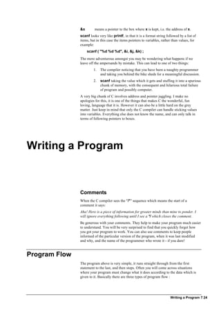 Writing a Program ? 24
&x means a pointer to the box where x is kept, i.e. the address of x.
scanf looks very like printf, in that it is a format string followed by a list of
items, but in this case the items pointers to variables, rather than values, for
example:
scanf ( "%d %d %d", &i, &j, &k) ;
The more adventurous amongst you may be wondering what happens if we
leave off the ampersands by mistake. This can lead to one of two things:
1. The compiler noticing that you have been a naughty programmer
and taking you behind the bike sheds for a meaningful discussion.
2. scanf taking the value which it gets and stuffing it into a spurious
chunk of memory, with the consequent and hilarious total failure
of program and possibly computer.
A very big chunk of C involves address and pointer juggling. I make no
apologies for this, it is one of the things that makes C the wonderful, fun
loving, language that it is. However it can also be a little hard on the grey
matter. Just keep in mind that only the C compiler can handle sticking values
into variables. Everything else does not know the name, and can only talk in
terms of following pointers to boxes.
Writing a Program
Comments
When the C compiler sees the "/*" sequence which means the start of a
comment it says:
Aha! Here is a piece of information for greater minds than mine to ponder. I
will ignore everything following until I see a */ which closes the comment.
Be generous with your comments. They help to make your program much easier
to understand. You will be very surprised to find that you quickly forget how
you got your program to work. You can also use comments to keep people
informed of the particular version of the program, when it was last modified
and why, and the name of the programmer who wrote it - if you dare!
Program Flow
The program above is very simple, it runs straight through from the first
statement to the last, and then stops. Often you will come across situations
where your program must change what it does according to the data which is
given to it. Basically there are three types of program flow :
 