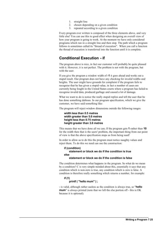 Writing a Program ? 25
1. straight line
2. chosen depending on a given condition
3. repeated according to a given condition
Every program ever written is composed of the three elements above, and very
little else! You can use this to good effect when designing an overall view of
how your program is going to work. At the moment we have only considered
programs which run in a straight line and then stop. The path which a program
follows is sometimes called its "thread of execution". When you call a function
the thread of execution is transferred into the function until it is complete.
Conditional Execution - if
The program above is nice, in fact our customer will probably be quite pleased
with it. However, it is not perfect. The problem is not with the program, but
with the user.
If you give the program a window width of -1 it goes ahead and works out a
stupid result. Our program does not have any checking for invalid widths and
heights. The user might have grounds for complaint if the program fails to
recognise that he has given a stupid value, in fact a number of cases are
currently being fought in the United States courts where a program has failed to
recognise invalid data, produced garbage and caused a lot of damage.
What we want to do is notice the really stupid replies and tell the user that he
has done something dubious. In our program specification, which we give the
customer, we have said something like:
The program will reject window dimensions outside the following ranges:
width less than 0.5 metres
width greater than 5.0 metres
height less than 0.75 metres
height greater than 3.0 metres
This means that we have done all we can; If the program gets 1 rather than 10
for the width then that is the users' problem, the important thing from our point
of view is that the above specification stops us from being sued!
In order to allow us to do this the program must notice naughty values and
reject them. To do this we need can use the construction:
if (condition)
statement or block we do if the condition is true
else
statement or block we do if the condition is false
The condition determines what happens in the program. So what do we mean
by a condition? C is very simple minded about this, essentially it says that any
condition which is non-zero is true, any condition which is zero is false. A
condition is therefore really something which returns a number, for example:
if (1)
printf ( "hello mum" ) ;
- is valid, although rather useless as the condition is always true, so "hello
mum" is always printed (note that we left the else portion off - this is OK
because it is optional).
 