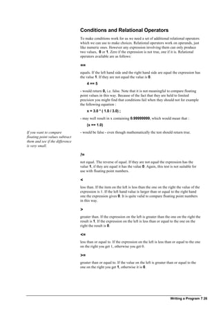 Writing a Program ? 26
Conditions and Relational Operators
To make conditions work for us we need a set of additional relational operators
which we can use to make choices. Relational operators work on operands, just
like numeric ones. However any expression involving them can only produce
two values, 0 or 1. Zero if the expression is not true, one if it is. Relational
operators available are as follows:
==
equals. If the left hand side and the right hand side are equal the expression has
the value 1. If they are not equal the value is 0.
4 == 5
- would return 0, i.e. false. Note that it is not meaningful to compare floating
point values in this way. Because of the fact that they are held to limited
precision you might find that conditions fail when they should not for example
the following equation :
x = 3.0 * ( 1.0 / 3.0) ;
- may well result in x containing 0.99999999, which would mean that :
(x == 1.0)
If you want to compare
floating point values subtract
them and see if the difference
is very small.
- would be false - even though mathematically the test should return true.
!=
not equal. The reverse of equal. If they are not equal the expression has the
value 1, if they are equal it has the value 0. Again, this test is not suitable for
use with floating point numbers.
<
less than. If the item on the left is less than the one on the right the value of the
expression is 1. If the left hand value is larger than or equal to the right hand
one the expression gives 0. It is quite valid to compare floating point numbers
in this way.
>
greater than. If the expression on the left is greater than the one on the right the
result is 1. If the expression on the left is less than or equal to the one on the
right the result is 0.
<=
less than or equal to. If the expression on the left is less than or equal to the one
on the right you get 1, otherwise you get 0.
>=
greater than or equal to. If the value on the left is greater than or equal to the
one on the right you get 1, otherwise it is 0.
 