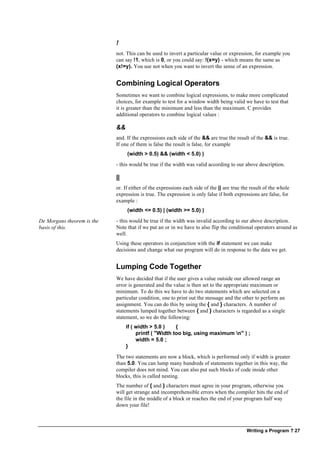 Writing a Program ? 27
!
not. This can be used to invert a particular value or expression, for example you
can say !1, which is 0, or you could say: !(x=y) - which means the same as
(x!=y). You use not when you want to invert the sense of an expression.
Combining Logical Operators
Sometimes we want to combine logical expressions, to make more complicated
choices, for example to test for a window width being valid we have to test that
it is greater than the minimum and less than the maximum. C provides
additional operators to combine logical values :
&&
and. If the expressions each side of the && are true the result of the && is true.
If one of them is false the result is false, for example
(width > 0.5) && (width < 5.0) )
- this would be true if the width was valid according to our above description.
||
or. If either of the expressions each side of the || are true the result of the whole
expression is true. The expression is only false if both expressions are false, for
example :
(width <= 0.5) | (width >= 5.0) )
De Morgans theorem is the
basis of this.
- this would be true if the width was invalid according to our above description.
Note that if we put an or in we have to also flip the conditional operators around as
well.
Using these operators in conjunction with the if statement we can make
decisions and change what our program will do in response to the data we get.
Lumping Code Together
We have decided that if the user gives a value outside our allowed range an
error is generated and the value is then set to the appropriate maximum or
minimum. To do this we have to do two statements which are selected on a
particular condition, one to print out the message and the other to perform an
assignment. You can do this by using the { and } characters. A number of
statements lumped together between { and } characters is regarded as a single
statement, so we do the following:
if ( width > 5.0 ) {
printf ( "Width too big, using maximum n" ) ;
width = 5.0 ;
}
The two statements are now a block, which is performed only if width is greater
than 5.0. You can lump many hundreds of statements together in this way, the
compiler does not mind. You can also put such blocks of code inside other
blocks, this is called nesting.
The number of { and } characters must agree in your program, otherwise you
will get strange and incomprehensible errors when the compiler hits the end of
the file in the middle of a block or reaches the end of your program half way
down your file!
 