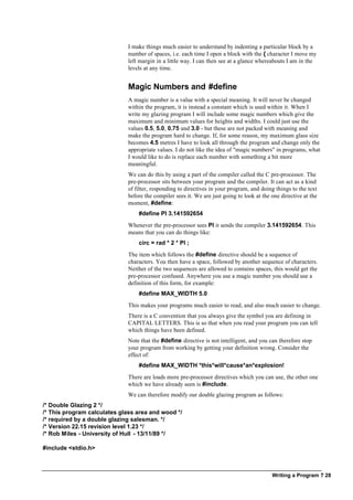 Writing a Program ? 28
I make things much easier to understand by indenting a particular block by a
number of spaces, i.e. each time I open a block with the { character I move my
left margin in a little way. I can then see at a glance whereabouts I am in the
levels at any time.
Magic Numbers and #define
A magic number is a value with a special meaning. It will never be changed
within the program, it is instead a constant which is used within it. When I
write my glazing program I will include some magic numbers which give the
maximum and minimum values for heights and widths. I could just use the
values 0.5, 5.0, 0.75 and 3.0 - but these are not packed with meaning and
make the program hard to change. If, for some reason, my maximum glass size
becomes 4.5 metres I have to look all through the program and change only the
appropriate values. I do not like the idea of "magic numbers" in programs, what
I would like to do is replace each number with something a bit more
meaningful.
We can do this by using a part of the compiler called the C pre-processor. The
pre-processor sits between your program and the compiler. It can act as a kind
of filter, responding to directives in your program, and doing things to the text
before the compiler sees it. We are just going to look at the one directive at the
moment, #define:
#define PI 3.141592654
Whenever the pre-processor sees PI it sends the compiler 3.141592654. This
means that you can do things like:
circ = rad * 2 * PI ;
The item which follows the #define directive should be a sequence of
characters. You then have a space, followed by another sequence of characters.
Neither of the two sequences are allowed to contains spaces, this would get the
pre-processor confused. Anywhere you use a magic number you should use a
definition of this form, for example:
#define MAX_WIDTH 5.0
This makes your programs much easier to read, and also much easier to change.
There is a C convention that you always give the symbol you are defining in
CAPITAL LETTERS. This is so that when you read your program you can tell
which things have been defined.
Note that the #define directive is not intelligent, and you can therefore stop
your program from working by getting your definition wrong. Consider the
effect of:
#define MAX_WIDTH *this*will*cause*an*explosion!
There are loads more pre-processor directives which you can use, the other one
which we have already seen is #include.
We can therefore modify our double glazing program as follows:
/* Double Glazing 2 */
/* This program calculates glass area and wood */
/* required by a double glazing salesman. */
/* Version 22.15 revision level 1.23 */
/* Rob Miles - University of Hull - 13/11/89 */
#include <stdio.h>
 