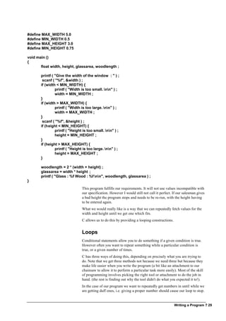 Writing a Program ? 29
#define MAX_WIDTH 5.0
#define MIN_WIDTH 0.5
#define MAX_HEIGHT 3.0
#define MIN_HEIGHT 0.75
void main ()
{
float width, height, glassarea, woodlength ;
printf ( "Give the width of the window : " ) ;
scanf ( "%f", &width ) ;
if (width < MIN_WIDTH) {
printf ( "Width is too small. nn" ) ;
width = MIN_WIDTH ;
}
if (width > MAX_WIDTH) {
printf ( "Width is too large. nn" ) ;
width = MAX_WIDTH ;
}
scanf ( "%f", &height ) ;
if (height < MIN_HEIGHT) {
printf ( "Height is too small. nn" ) ;
height = MIN_HEIGHT ;
}
if (height > MAX_HEIGHT) {
printf ( "Height is too large. nn" ) ;
height = MAX_HEIGHT ;
}
woodlength = 2 * (width + height) ;
glassarea = width * height ;
printf ( "Glass : %f Wood : %f nn", woodlength, glassarea ) ;
}
This program fulfills our requirements. It will not use values incompatible with
our specification. However I would still not call it perfect. If our salesman gives
a bad height the program stops and needs to be re-run, with the height having
to be entered again.
What we would really like is a way that we can repeatedly fetch values for the
width and height until we get one which fits.
C allows us to do this by providing a looping constructions.
Loops
Conditional statements allow you to do something if a given condition is true.
However often you want to repeat something while a particular condition is
true, or a given number of times.
C has three ways of doing this, depending on precisely what you are trying to
do. Note that we get three methods not because we need three but because they
make life easier when you write the program (a bit like an attachment to our
chainsaw to allow it to perform a particular task more easily). Most of the skill
of programming involves picking the right tool or attachment to do the job in
hand. (the rest is finding out why the tool didn't do what you expected it to!).
In the case of our program we want to repeatedly get numbers in until while we
are getting duff ones, i.e. giving a proper number should cause our loop to stop.
 