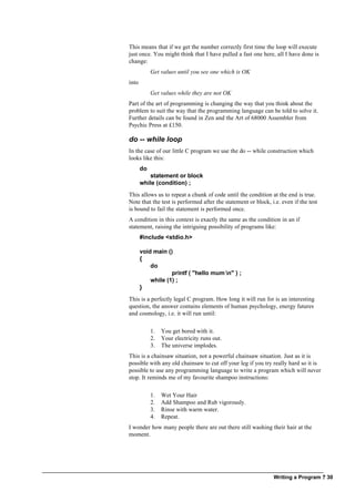 Writing a Program ? 30
This means that if we get the number correctly first time the loop will execute
just once. You might think that I have pulled a fast one here, all I have done is
change:
Get values until you see one which is OK
into
Get values while they are not OK
Part of the art of programming is changing the way that you think about the
problem to suit the way that the programming language can be told to solve it.
Further details can be found in Zen and the Art of 68000 Assembler from
Psychic Press at £150.
do -- while loop
In the case of our little C program we use the do -- while construction which
looks like this:
do
statement or block
while (condition) ;
This allows us to repeat a chunk of code until the condition at the end is true.
Note that the test is performed after the statement or block, i.e. even if the test
is bound to fail the statement is performed once.
A condition in this context is exactly the same as the condition in an if
statement, raising the intriguing possibility of programs like:
#include <stdio.h>
void main ()
{
do
printf ( "hello mum n" ) ;
while (1) ;
}
This is a perfectly legal C program. How long it will run for is an interesting
question, the answer contains elements of human psychology, energy futures
and cosmology, i.e. it will run until:
1. You get bored with it.
2. Your electricity runs out.
3. The universe implodes.
This is a chainsaw situation, not a powerful chainsaw situation. Just as it is
possible with any old chainsaw to cut off your leg if you try really hard so it is
possible to use any programming language to write a program which will never
stop. It reminds me of my favourite shampoo instructions:
1. Wet Your Hair
2. Add Shampoo and Rub vigorously.
3. Rinse with warm water.
4. Repeat.
I wonder how many people there are out there still washing their hair at the
moment.
 