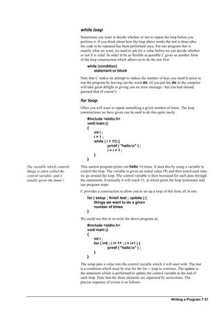 Writing a Program ? 31
while loop
Sometimes you want to decide whether or not to repeat the loop before you
perform it. If you think about how the loop above works the test is done after
the code to be repeated has been performed once. For our program this is
exactly what we want, we need to ask for a value before we can decide whether
or not it is valid. In order to be as flexible as possible C gives us another form
of the loop construction which allows us to do the test first:
while (condition)
statement or block
Note that C makes an attempt to reduce the number of keys you need to press to
run the program by leaving out the word do. (if you put the do in the compiler
will take great delight in giving you an error message - but you had already
guessed that of course!).
for loop
Often you will want to repeat something a given number of times. The loop
constructions we have given can be used to do this quite easily:
#include <stdio.h>
void main ()
{
int i ;
i = 1 ;
while ( i < 11) {
printf ( "hellon" ) ;
i = i + 1 ;
}
}
The variable which controls
things is often called the
control variable, and is
usually given the name i.
This useless program prints out hello 10 times. It does this by using a variable to
control the loop. The variable is given an initial value (1) and then tested each time
we go around the loop. The control variable is then increased for each pass through
the statements. Eventually it will reach 11, at which point the loop terminates and
our program stops.
C provides a construction to allow you to set up a loop of this form all in one:
for ( setup ; finish test ; update ) {
things we want to do a given
number of times
}
We could use this to re-write the above program as:
#include <stdio.h>
void main ()
{
int i ;
for ( i=0 ; i != 11 ; i = i+1 ) {
printf ( "hellon" ) ;
}
}
The setup puts a value into the control variable which it will start with. The test
is a condition which must be true for the for -- loop to continue. The update is
the statement which is performed to update the control variable at the end of
each loop. Note that the three elements are separated by semicolons. The
precise sequence of events is as follows:
 
