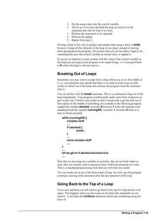 Writing a Program ? 32
1. Put the setup value into the control variable.
2. Test to see if we have finished the loop yet and exit to the
statement after the for loop if we have.
3. Perform the statements to be repeated.
4. Perform the update.
5. Repeat from step 2.
Writing a loop in this way is quicker and simpler than using a form of while
because it keeps all the elements of the loop in one place, instead of leaving
them spread about the program. This means that you are less likely forget to do
something like give the control variable an initial value, or update it.
If you are so stupid as to mess around with the value of the control variable in
the loop you can expect your program to do stupid things, i.e. if you put i back
to 0 within the loop it will run forever.....
Breaking Out of Loops
Sometimes you may want to escape from a loop whilst you are in the middle of
it, i.e. your program may decide that there is no need or point to go on and
wishes to tunnel out of the loop and continue the program from the statement
after it.
You can do this with the break statement. This is a command to leap out of the
loop immediately. Your program would usually make some form of decision to
quit in this way. I find it most useful so that I can provide a get the hell out of
here option in the middle of something, for example in the following program
snippet the variable aborted, normally 0 becomes 1 when the loop has to be
abandoned and the variable runningOK, normally 1, becomes 0 when it is
time to finish normally.
while (runningOK) {
complex stuff
....
if (aborted) {
break ;
}
....
more complex stuff
....
}
....
bit we get to if aborted becomes true
....
Note that we are using two variables as switches, they do not hold values as
such, they are actually used to represent states within the program as it runs.
This is a standard programming trick that you will find very useful.
You can break out of any of the three kinds of loop. In every case the program
continues running at the statement after the last statement of the loop.
Going Back to the Top of a Loop
Every now and then you will want to go back to the top of a loop and do it all
again. This happens when you have gone as far down the statements as you
need to. C provides the continue statement which says something along the
lines of:
 