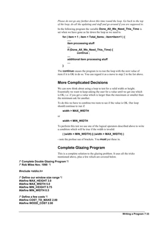 Writing a Program ? 33
Please do not go any further down this time round the loop. Go back to the top
of the loop, do all the updating and stuff and go around if you are supposed to.
In the following program the variable Done_All_We_Need_This_Time is
set when we have gone as far down the loop as we need to.
for ( item = 1 ; item < Total_Items ; item=item+1 ) {
.....
item processing stuff
....
if (Done_All_We_Need_This_Time) {
continue ;
....
additional item processing stuff
....
}
The continue causes the program to re-run the loop with the next value of
item if it is OK to do so. You can regard it as a move to step 2 in the list above.
More Complicated Decisions
We can now think about using a loop to test for a valid width or height.
Essentially we want to keep asking the user for a value until we get one which
is OK; i.e. if you get a value which is larger than the maximum or smaller than
the minimum ask for another.
To do this we have to combine two tests to see if the value is OK. Our loop
should continue to run if:
width > MAX_WIDTH
or
width < MIN_WIDTH
To perform this test we use one of the logical operators described above to write
a condition which will be true if the width is invalid:
( (width < MIN_WIDTH) || (width > MAX_WIDTH) )
- note the profuse use of brackets. You must put these in.
Complete Glazing Program
This is a complete solution to the glazing problem. It uses all the tricks
mentioned above, plus a few which are covered below.
/* Complete Double Glazing Program */
/* Rob Miles Nov. 1990 */
#include <stdio.h>
/* Define our window size range */
#define MAX_HEIGHT 3.0
#define MAX_WIDTH 5.0
#define MIN_HEIGHT 0.75
#define MIN_WIDTH 0.5
/* Define a few costs */
#define COST_TO_MAKE 2.00
#define WOOD_COST 2.00
 
