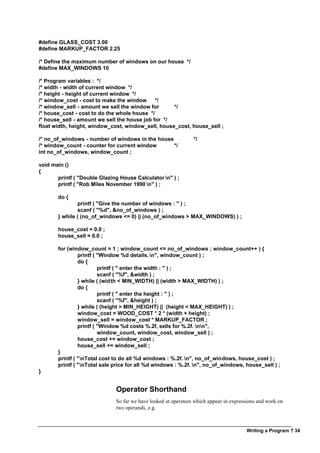Writing a Program ? 34
#define GLASS_COST 3.00
#define MARKUP_FACTOR 2.25
/* Define the maximum number of windows on our house */
#define MAX_WINDOWS 10
/* Program variables : */
/* width - width of current window */
/* height - height of current window */
/* window_cost - cost to make the window */
/* window_sell - amount we sell the window for */
/* house_cost - cost to do the whole house */
/* house_sell - amount we sell the house job for */
float width, height, window_cost, window_sell, house_cost, house_sell ;
/* no_of_windows - number of windows in the house */
/* window_count - counter for current window */
int no_of_windows, window_count ;
void main ()
{
printf ( "Double Glazing House Calculator n" ) ;
printf ( "Rob Miles November 1990 n" ) ;
do {
printf ( "Give the number of windows : " ) ;
scanf ( "%d", &no_of_windows ) ;
} while ( (no_of_windows <= 0) || (no_of_windows > MAX_WINDOWS) ) ;
house_cost = 0.0 ;
house_sell = 0.0 ;
for (window_count = 1 ; window_count <= no_of_windows ; window_count++ ) {
printf ( "Window %d details.n", window_count ) ;
do {
printf ( " enter the width : " ) ;
scanf ( "%f", &width ) ;
} while ( (width < MIN_WIDTH) || (width > MAX_WIDTH) ) ;
do {
printf ( " enter the height : " ) ;
scanf ( "%f", &height ) ;
} while ( (height > MIN_HEIGHT) || (height < MAX_HEIGHT) ) ;
window_cost = WOOD_COST * 2 * (width + height) ;
window_sell = window_cost * MARKUP_FACTOR ;
printf ( "Window %d costs %.2f, sells for %.2f. nn",
window_count, window_cost, window_sell ) ;
house_cost += window_cost ;
house_sell += window_sell ;
}
printf ( "nTotal cost to do all %d windows : %.2f. n", no_of_windows, house_cost ) ;
printf ( "nTotal sale price for all %d windows : %.2f. n", no_of_windows, house_sell ) ;
}
Operator Shorthand
So far we have looked at operators which appear in expressions and work on
two operands, e.g.
 
