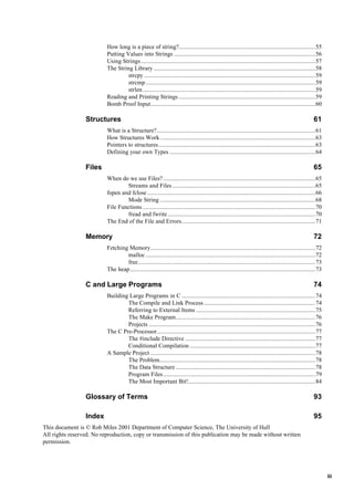 iii
How long is a piece of string?.......................................................................................55
Putting Values into Strings ..........................................................................................56
Using Strings...............................................................................................................57
The String Library .......................................................................................................58
strcpy .............................................................................................................59
strcmp............................................................................................................59
strlen..............................................................................................................59
Reading and Printing Strings .......................................................................................59
Bomb Proof Input.........................................................................................................60
Structures 61
What is a Structure?.....................................................................................................61
How Structures Work...................................................................................................63
Pointers to structures....................................................................................................63
Defining your own Types .............................................................................................64
Files 65
When do we use Files?.................................................................................................65
Streams and Files ...........................................................................................65
fopen and fclose ...........................................................................................................66
Mode String ...................................................................................................68
File Functions ..............................................................................................................70
fread and fwrite..............................................................................................70
The End of the File and Errors.....................................................................................71
Memory 72
Fetching Memory.........................................................................................................72
malloc ............................................................................................................72
free.................................................................................................................73
The heap......................................................................................................................73
C and Large Programs 74
Building Large Programs in C .....................................................................................74
The Compile and Link Process.......................................................................74
Referring to External Items ............................................................................75
The Make Program.........................................................................................76
Projects ..........................................................................................................76
The C Pre-Processor.....................................................................................................77
The #include Directive ...................................................................................77
Conditional Compilation ................................................................................77
A Sample Project .........................................................................................................78
The Problem...................................................................................................78
The Data Structure .........................................................................................78
Program Files.................................................................................................79
The Most Important Bit!.................................................................................84
Glossary of Terms 93
Index 95
This document is © Rob Miles 2001 Department of Computer Science, The University of Hull
All rights reserved. No reproduction, copy or transmission of this publication may be made without written
permission.
 