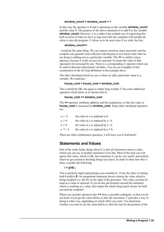 Writing a Program ? 35
window_count = window_count + 1
In this case the operator is + and is operating on the variable window_count
and the value 1. The purpose of the above statement is to add 1 to the variable
window_count. However, it is a rather long winded way of expressing this,
both in terms of what we have to type and what the computer will actually do
when it runs the program. C allows us to be more terse if we wish, the line :
window_count++
- would do the same thing. We can express ourselves more succinctly and the
compiler can generate more efficient code because it now knows that what we
are doing is adding one to a particular variable. The ++ is called a unary
operator, because it works on just one operand. It causes the value in that
operand to be increased by one. There is a corresponding -- operator which can
be used to decrease (decrement) variables. You can see examples of this
construction in the for loop definition in the example above.
The other shorthand which we use is when we add a particular value to a
variable. We could put :
house_cost = house_cost + window_cost
This is perfectly OK, but again is rather long winded. C has some additional
operators which allow us to shorten this to:
house_cost += window_cost
The += operator combines addition and the assignment, so that the value in
house_cost is increased by window_cost. Some other shorthand operators
are:
a += b the value in a is replaced a+b.
a -= b the value in a is replaced by a - b.
a /= b the value in a is replaced by a / b.
a *= b the value in a is replaced by a * b.
There are other combination operators, I will leave you to find them!
Statements and Values
One of the really funky things about C is that all statements return a value,
which you can use in another statement if you like. Most of the time you will
ignore this value, which is OK, but sometimes it can be very useful, particularly
when we get around to deciding things (see later). In order to show how this is
done, consider the following:
i = (j=0) ;
This is perfectly legal (and perhaps even sensible) C. It has the effect of setting
both i and j to 0. An assignment statement always returns the value which is
being assigned (i.e. the bit on the right of the gozzinta). This value can then be
used as a value or operand. If you do this put brackets around the statement
which is working as a value, this makes the whole thing much clearer for both
you and the compiler!
When you consider operators like ++ there is possible ambiguity, in that you do
not know if you get the value before or after the increment. C provides a way of
doing it either way, depending on which effect you want. You determine
whether you want to see the value before or after the sum by the position of the
 