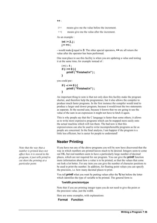 Writing a Program ? 36
++ :
i++ means give me the value before the increment.
++i means give me the value after the increment.
As an example :
int i = 2, j ;
j = ++i ;
- would make j equal to 3. The other special operators, += etc all return the
value after the operator has been performed.
One neat place to use this facility is when you are updating a value and testing
it at the same time, for example instead of :
i = i - 1 ;
if ( i == 0 ) {
printf ( "Finishedn" ) ;
}
you could put :
if ( --i == 0 ) {
printf ( "Finishedn" ) ;
}
An important thing to note is that not only does this facility make the program
shorter, and therefore help the programmer, but it also allows the compiler to
produce much faster programs. In the first instance the compiler would tend to
produce a larger and slower program, because it would treat the two statements
as separate. In the second case, because it knows that we are going to use the
value of the sum in an expression it might not have to fetch it again.
This is why people say that the C language is faster than some others; it allows
us to write more expressive programs which can be mapped more easily onto
the actual machine which will run them. The bad new is that this
expressiveness can also be used to write incomprehensible programs as far as
people are concerned. In the final analysis, I am happier if the program is a
little less efficient, but is easier for people to understand!
Neater Printing
Note that the way that a
number is printed does not
affect how it is stored in the
program, it just tells printf to
cut short the printing at a
particular point.
If you have run any of the above programs you will by now have discovered that the
way in which numbers are printed leaves much to be desired. Integers seem to come
out OK, but real numbers seem to have a particularly large number of decimal
places, which are not required for our program. You can give the printf function
more information about how a value is to be printed, so that the values that come
out look a lot better. For any item you can give the number of character positions to
be used to print the number. In addition, for floating point values you can specify
the precision, i.e. how many decimal places to print.
You tell printf what you want by putting values after the % but before the letter
which identifies the type of variable to be printed. The general form is:
%width.precisiontype
Note that if you are printing integer types you do not need to give the point or
the precision value, just the width.
Here are some examples, with explanations:
Format Function
 