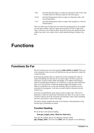 Functions ? 37
%5d print the decimal integer in a space five characters wide. If the value
is smaller than five characters, pad out with extra spaces.
%6.2f print the floating point value in a space six characters wide, with
two decimal places.
%.2f print the floating point value in a space wide enough to it, with two
decimal places.
There are other ways in which you can control the printing process, for example
you can select whether "pad out" spaces are inserted to the left or right of the
value. I will leave you to find out these! Note also that you can specify the print
width of any item, even a piece of text, which makes printing in columns very
easy.
Functions
Functions So Far
We have already come across the functions main, printf and scanf. When you
write a program of any size you will find that you can use functions to make life
a whole lot easier.
In the glazing program above we spend a lot of time checking the values of
inputs and making sure that they are in certain ranges. We have exactly the
same piece of code to check widths and heights. If we added a third thing to
read, for example frame thickness, we would have to copy the code a third time.
This is not very efficient, it makes the program bigger and harder to write.
What we would like to do is write the checking code once and then use it at
each point in the program. To do this you need to define a function to do the
work for you.
Functions are identified by name and can return a single value. They act on
parameters, which are used to pass information into them. In our case we want
a function which is given the maximum and minimum values which something
can have, and returns a value in that range.
We need to tell the compiler the name of our function, what parameters it has,
and the type of information it returns.
Function Heading
We do all this in the function heading
float get_ranged_value ( float min, float max )
This tells the compiler that we are defining a function called
get_ranged_value. The first word, float, tells the compiler we are defining a
 